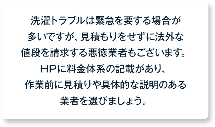 洗濯トラブルは緊急を要する場合が多いですが、見積もりをせずに法外な値段を請求する悪徳業者もございます。HPに料金体系の記載があり、作業前に見積りや具体的な説明のある業者を選びましょう。