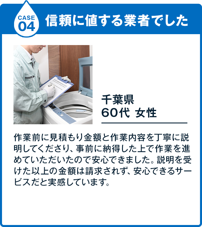 Case4 信頼に値する業者でした 60代女性 6,700円 千葉県作業前に見積もり金額と作業内容を丁寧に説明してくださり、事前に納得した上で作業を進めていただいたので安心できました。説明を受けた以上の金額は請求されず、安心できるサービスだと実感しています。